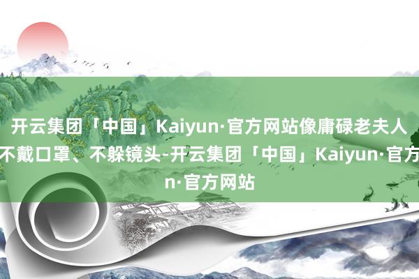 开云集团「中国」Kaiyun·官方网站像庸碌老夫人雷同不戴口罩、不躲镜头-开云集团「中国」Kaiyun·官方网站