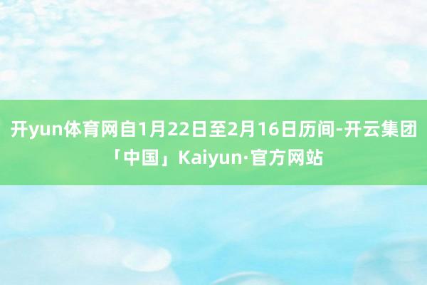 开yun体育网自1月22日至2月16日历间-开云集团「中国」Kaiyun·官方网站
