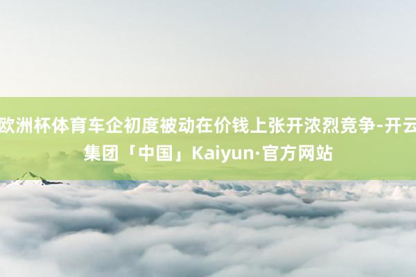 欧洲杯体育车企初度被动在价钱上张开浓烈竞争-开云集团「中国」Kaiyun·官方网站