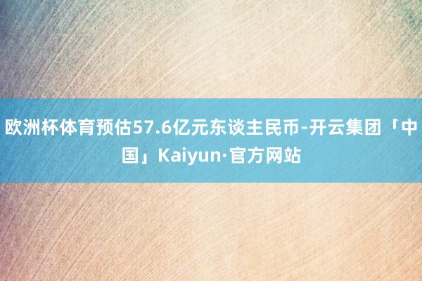 欧洲杯体育预估57.6亿元东谈主民币-开云集团「中国」Kaiyun·官方网站