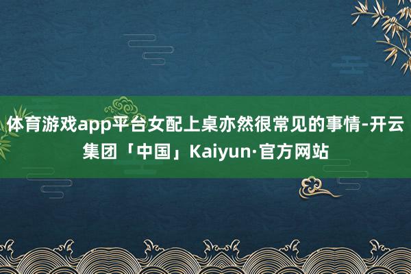 体育游戏app平台女配上桌亦然很常见的事情-开云集团「中国」Kaiyun·官方网站