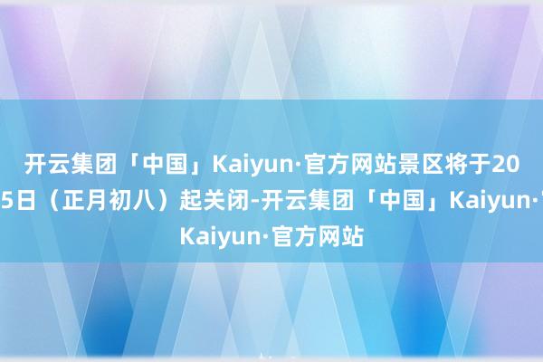 开云集团「中国」Kaiyun·官方网站景区将于2025年2月5日（正月初八）起关闭-开云集团「中国」Kaiyun·官方网站