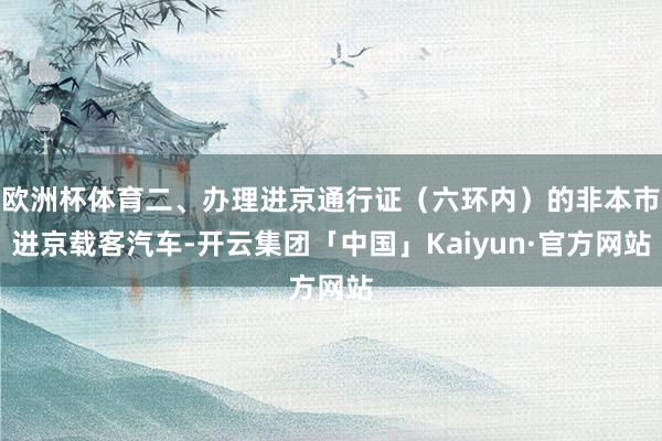 欧洲杯体育二、办理进京通行证（六环内）的非本市进京载客汽车-开云集团「中国」Kaiyun·官方网站