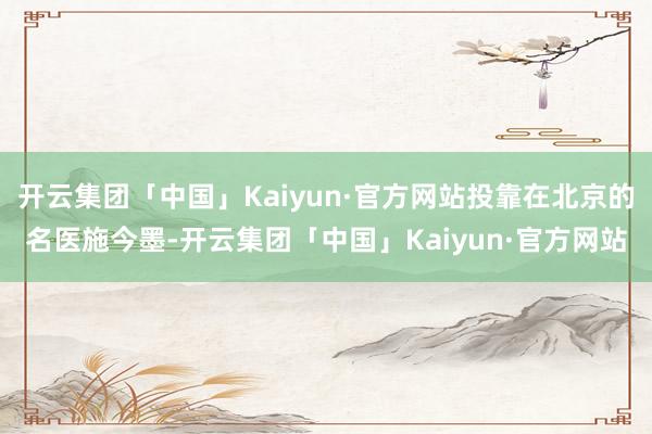 开云集团「中国」Kaiyun·官方网站投靠在北京的名医施今墨-开云集团「中国」Kaiyun·官方网站