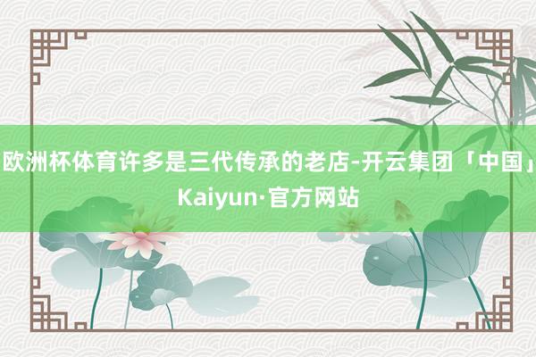 欧洲杯体育许多是三代传承的老店-开云集团「中国」Kaiyun·官方网站