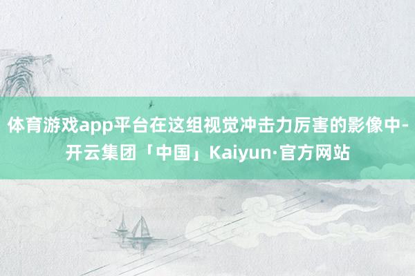 体育游戏app平台在这组视觉冲击力厉害的影像中-开云集团「中国」Kaiyun·官方网站