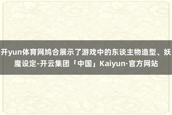 开yun体育网鸠合展示了游戏中的东谈主物造型、妖魔设定-开云集团「中国」Kaiyun·官方网站