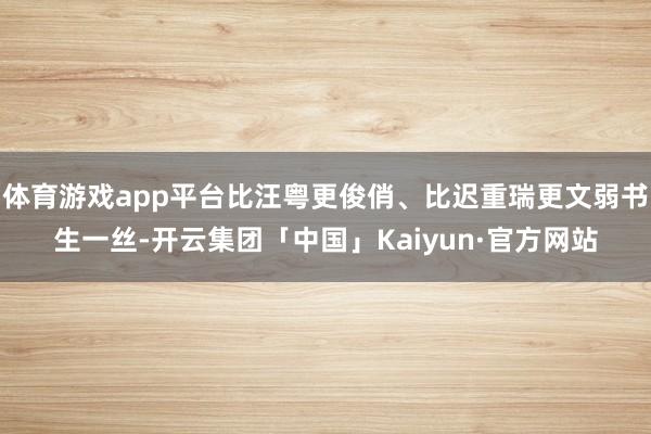 体育游戏app平台比汪粤更俊俏、比迟重瑞更文弱书生一丝-开云集团「中国」Kaiyun·官方网站
