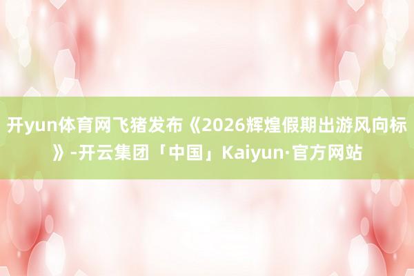 开yun体育网飞猪发布《2026辉煌假期出游风向标》-开云集团「中国」Kaiyun·官方网站