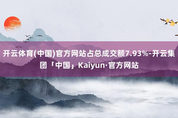 开云体育(中国)官方网站占总成交额7.93%-开云集团「中国」Kaiyun·官方网站