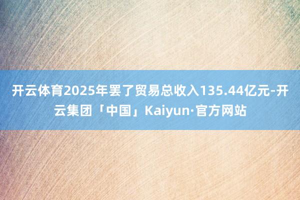 开云体育2025年罢了贸易总收入135.44亿元-开云集团「中国」Kaiyun·官方网站