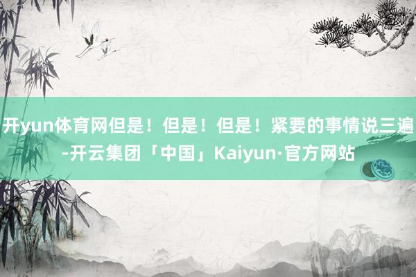 开yun体育网但是!但是!但是!紧要的事情说三遍-开云集团「中国」Kaiyun·官方网站