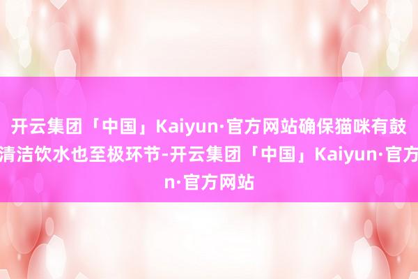开云集团「中国」Kaiyun·官方网站确保猫咪有鼓胀的清洁饮水也至极环节-开云集团「中国」Kaiyun·官方网站
