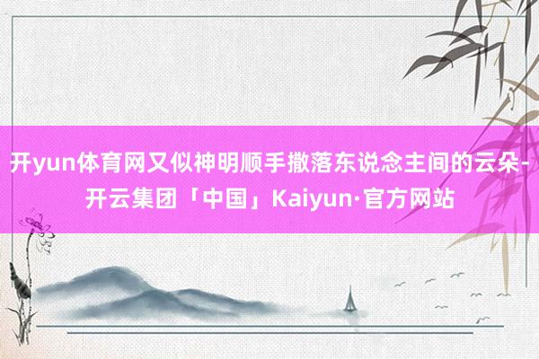 开yun体育网又似神明顺手撒落东说念主间的云朵-开云集团「中国」Kaiyun·官方网站