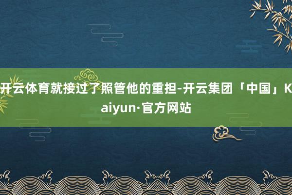 开云体育就接过了照管他的重担-开云集团「中国」Kaiyun·官方网站