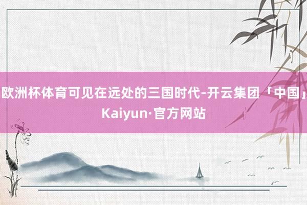 欧洲杯体育可见在远处的三国时代-开云集团「中国」Kaiyun·官方网站