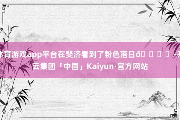 体育游戏app平台在斐济看到了粉色落日🏝️-开云集团「中国」Kaiyun·官方网站