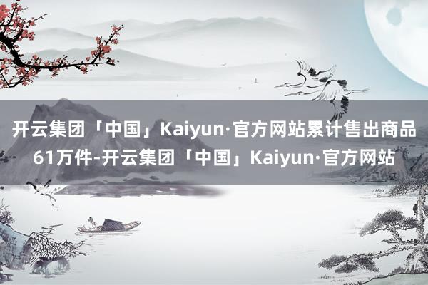开云集团「中国」Kaiyun·官方网站累计售出商品61万件-开云集团「中国」Kaiyun·官方网站