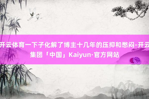 开云体育一下子化解了博主十几年的压抑和憋闷-开云集团「中国」Kaiyun·官方网站