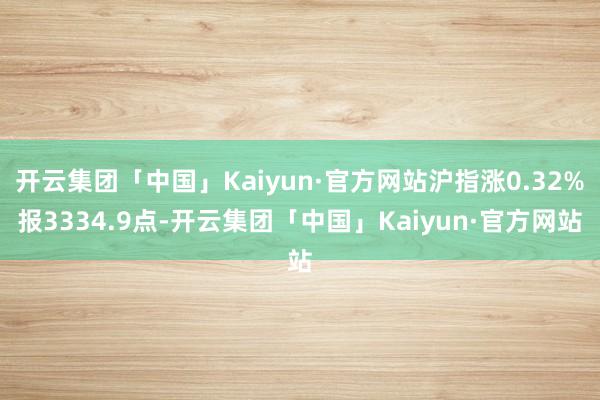 开云集团「中国」Kaiyun·官方网站沪指涨0.32%报3334.9点-开云集团「中国」Kaiyun·官方网站