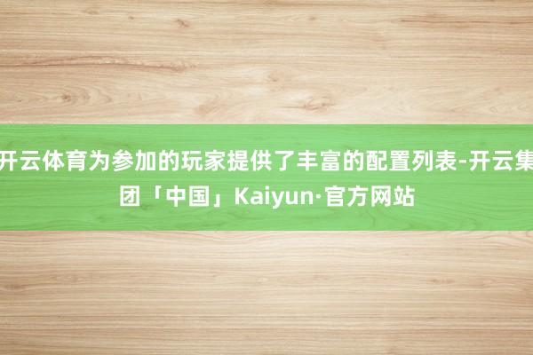 开云体育为参加的玩家提供了丰富的配置列表-开云集团「中国」Kaiyun·官方网站