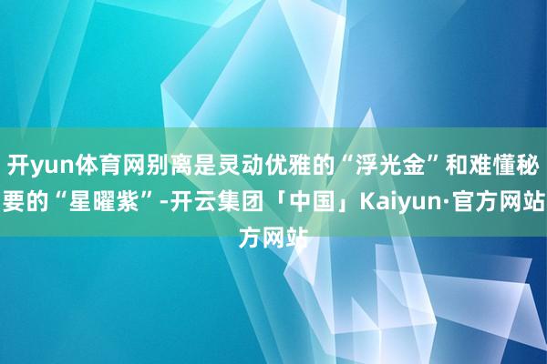 开yun体育网别离是灵动优雅的“浮光金”和难懂秘要的“星曜紫”-开云集团「中国」Kaiyun·官方网站