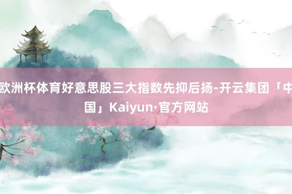 欧洲杯体育好意思股三大指数先抑后扬-开云集团「中国」Kaiyun·官方网站