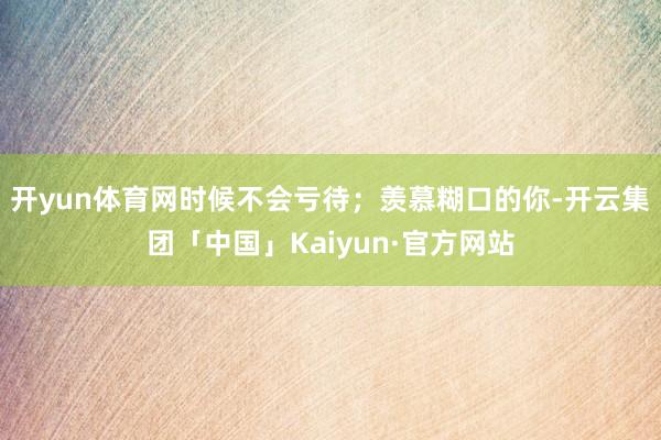 开yun体育网时候不会亏待；羡慕糊口的你-开云集团「中国」Kaiyun·官方网站