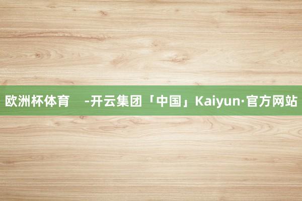 欧洲杯体育    -开云集团「中国」Kaiyun·官方网站
