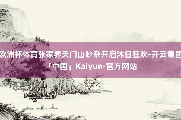 欧洲杯体育张家界天门山吵杂开启沐日狂欢-开云集团「中国」Kaiyun·官方网站