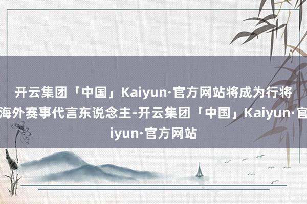 开云集团「中国」Kaiyun·官方网站将成为行将到来的海外赛事代言东说念主-开云集团「中国」Kaiyun·官方网站