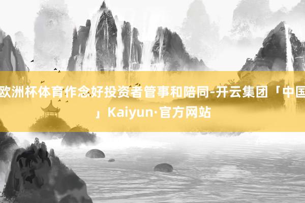 欧洲杯体育作念好投资者管事和陪同-开云集团「中国」Kaiyun·官方网站