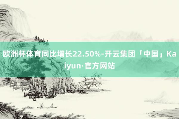欧洲杯体育同比增长22.50%-开云集团「中国」Kaiyun·官方网站