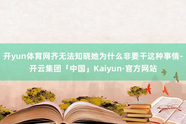 开yun体育网齐无法知晓她为什么非要干这种事情-开云集团「中国」Kaiyun·官方网站