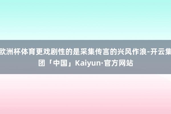 欧洲杯体育更戏剧性的是采集传言的兴风作浪-开云集团「中国」Kaiyun·官方网站