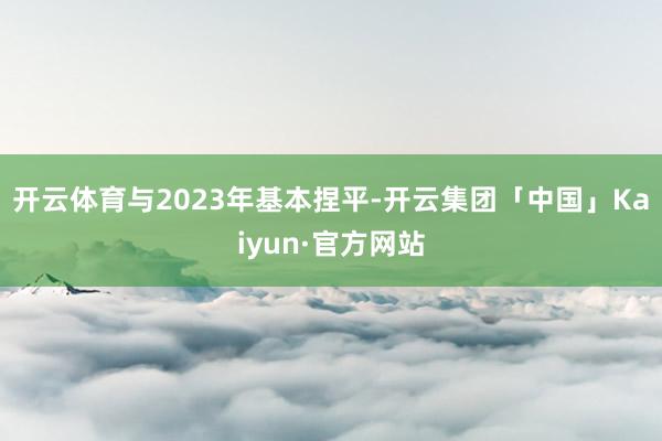 开云体育与2023年基本捏平-开云集团「中国」Kaiyun·官方网站