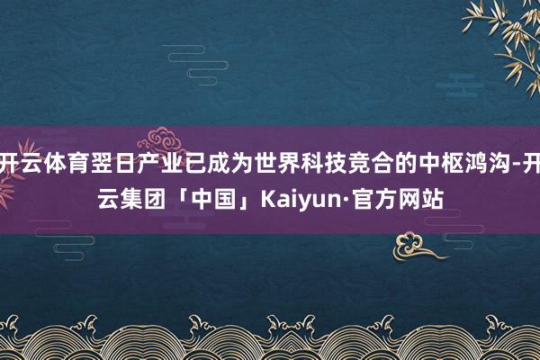 开云体育翌日产业已成为世界科技竞合的中枢鸿沟-开云集团「中国」Kaiyun·官方网站