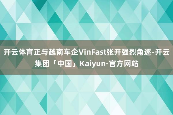 开云体育正与越南车企VinFast张开强烈角逐-开云集团「中国」Kaiyun·官方网站