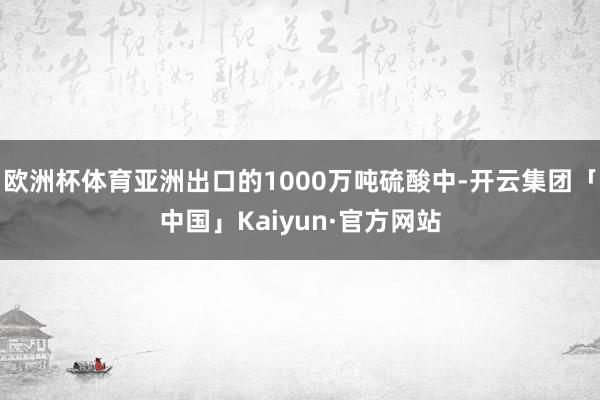 欧洲杯体育亚洲出口的1000万吨硫酸中-开云集团「中国」Kaiyun·官方网站