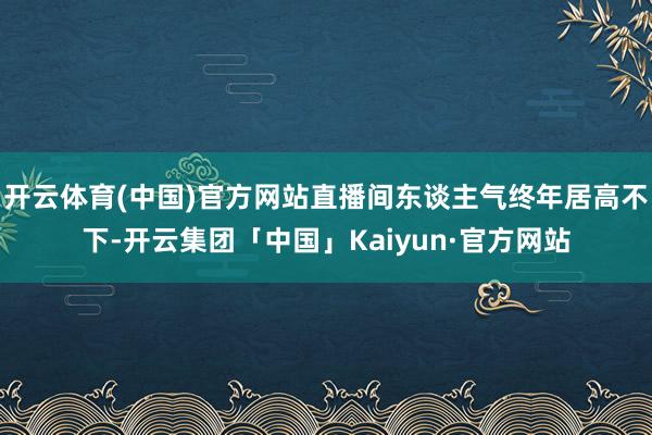开云体育(中国)官方网站直播间东谈主气终年居高不下-开云集团「中国」Kaiyun·官方网站