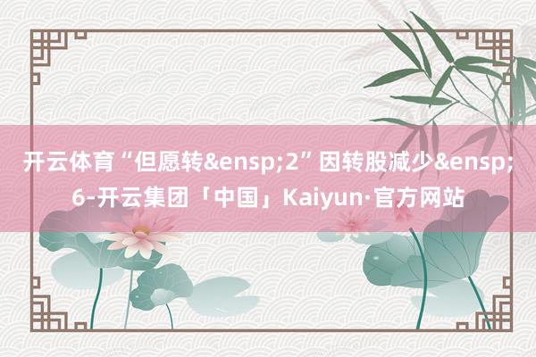 开云体育“但愿转&ensp;2”因转股减少&ensp;6-开云集团「中国」Kaiyun·官方网站