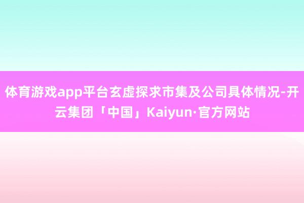 体育游戏app平台玄虚探求市集及公司具体情况-开云集团「中国」Kaiyun·官方网站