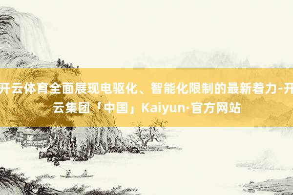 开云体育全面展现电驱化、智能化限制的最新着力-开云集团「中国」Kaiyun·官方网站