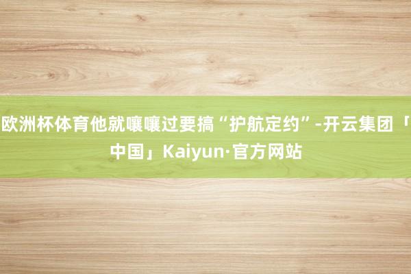 欧洲杯体育他就嚷嚷过要搞“护航定约”-开云集团「中国」Kaiyun·官方网站