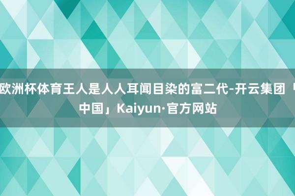 欧洲杯体育王人是人人耳闻目染的富二代-开云集团「中国」Kaiyun·官方网站
