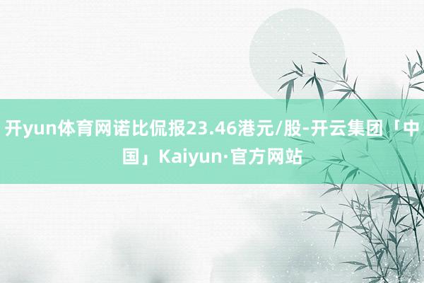 开yun体育网诺比侃报23.46港元/股-开云集团「中国」Kaiyun·官方网站