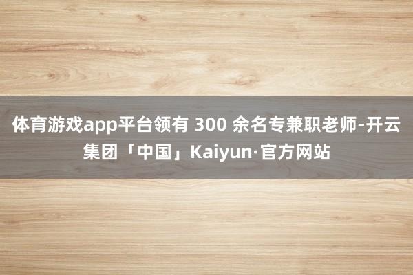 体育游戏app平台领有 300 余名专兼职老师-开云集团「中国」Kaiyun·官方网站