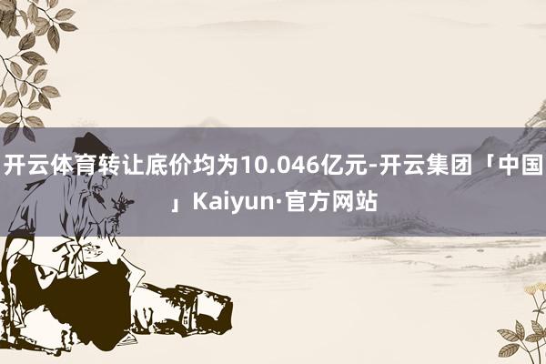 开云体育转让底价均为10.046亿元-开云集团「中国」Kaiyun·官方网站