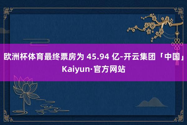 欧洲杯体育最终票房为 45.94 亿-开云集团「中国」Kaiyun·官方网站