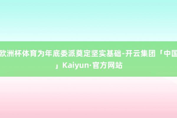 欧洲杯体育为年底委派奠定坚实基础-开云集团「中国」Kaiyun·官方网站